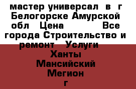 мастер универсал  в  г.Белогорске Амурской обл › Цена ­ 3 000 - Все города Строительство и ремонт » Услуги   . Ханты-Мансийский,Мегион г.